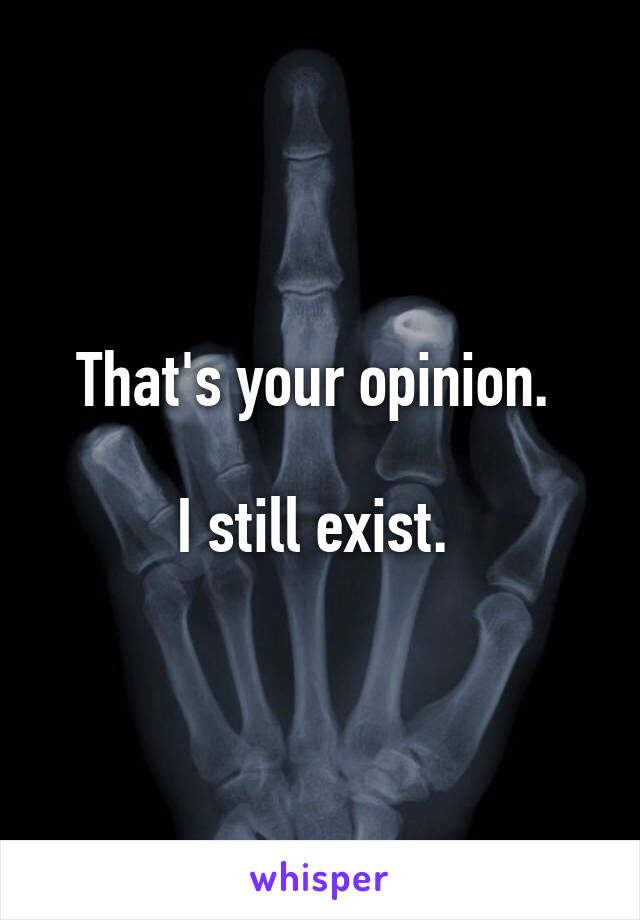 That's your opinion. 

I still exist. 