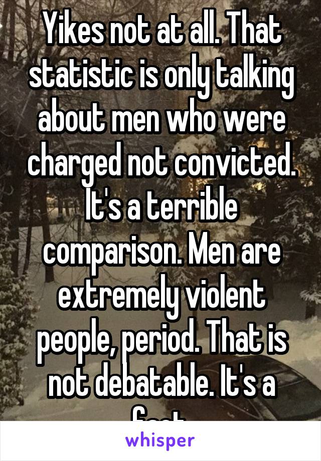 Yikes not at all. That statistic is only talking about men who were charged not convicted. It's a terrible comparison. Men are extremely violent people, period. That is not debatable. It's a fact.