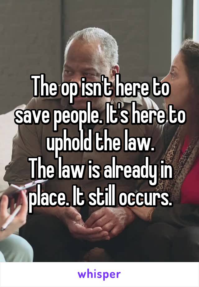 The op isn't here to save people. It's here to uphold the law.
The law is already in place. It still occurs.