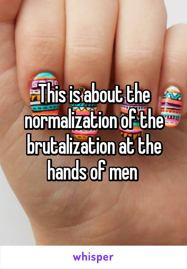 This is about the normalization of the brutalization at the hands of men 