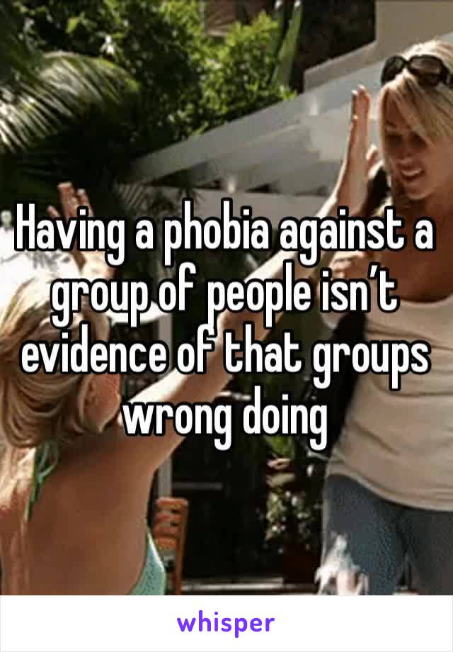 Having a phobia against a group of people isn’t evidence of that groups wrong doing