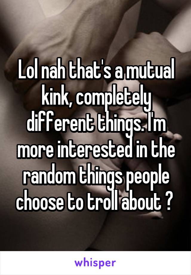 Lol nah that's a mutual kink, completely different things. I'm more interested in the random things people choose to troll about ? 