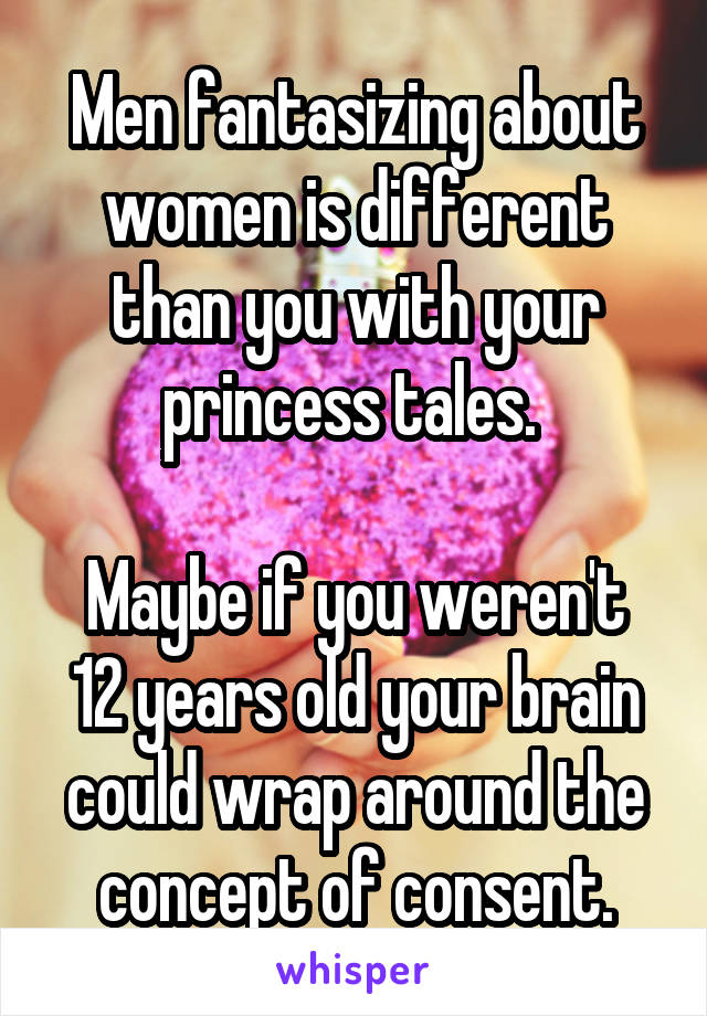 Men fantasizing about women is different than you with your princess tales. 

Maybe if you weren't 12 years old your brain could wrap around the concept of consent.