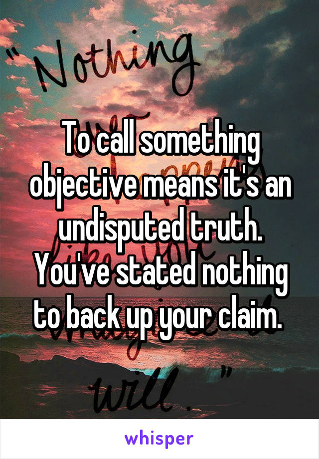 To call something objective means it's an undisputed truth. You've stated nothing to back up your claim. 