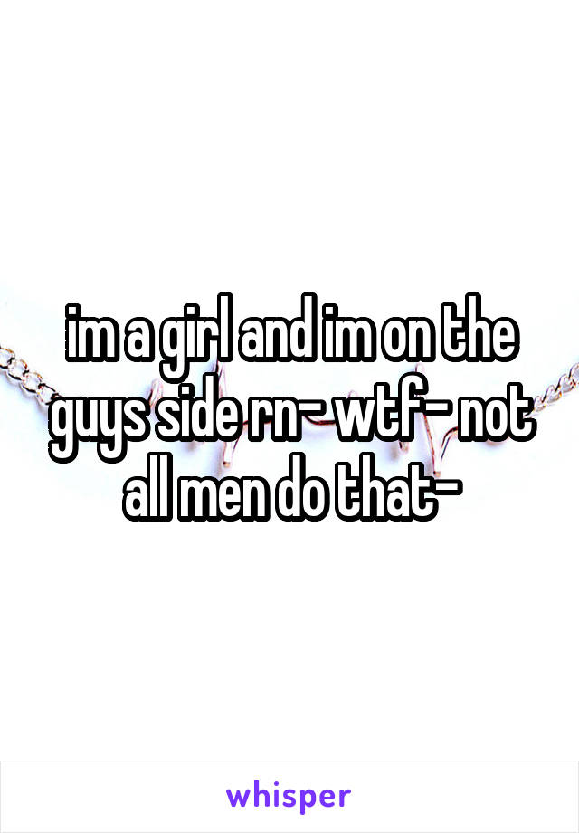 im a girl and im on the guys side rn- wtf- not all men do that-