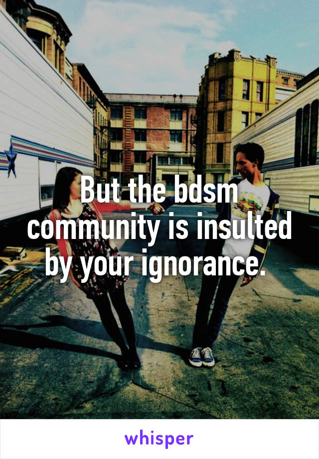 But the bdsm community is insulted by your ignorance. 