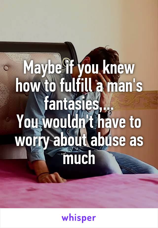 Maybe if you knew how to fulfill a man's fantasies,...
You wouldn't have to worry about abuse as much