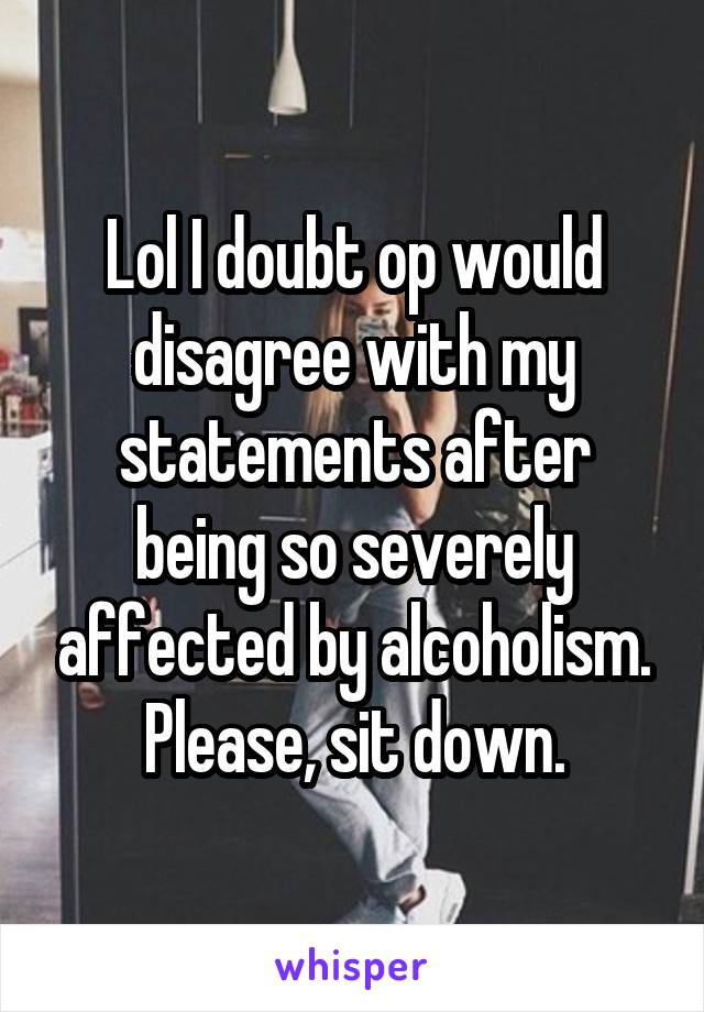 Lol I doubt op would disagree with my statements after being so severely affected by alcoholism.
Please, sit down.