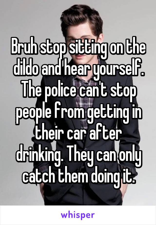 Bruh stop sitting on the dildo and hear yourself. The police can't stop people from getting in their car after drinking. They can only catch them doing it.