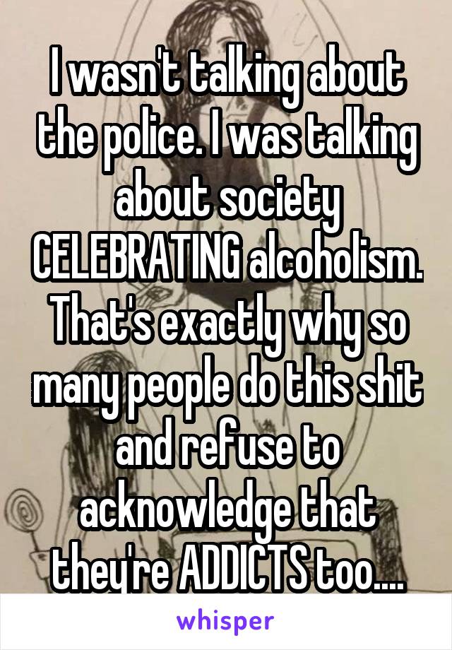 I wasn't talking about the police. I was talking about society CELEBRATING alcoholism. That's exactly why so many people do this shit and refuse to acknowledge that they're ADDICTS too....