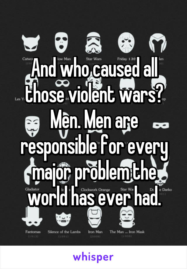 And who caused all those violent wars? Men. Men are responsible for every major problem the world has ever had.