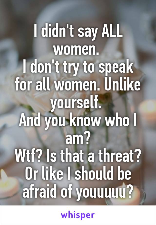 I didn't say ALL women. 
I don't try to speak for all women. Unlike yourself. 
And you know who I am?
Wtf? Is that a threat? Or like I should be afraid of youuuuu?