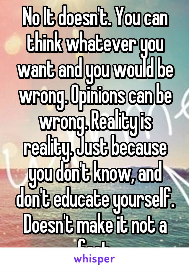 No It doesn't. You can think whatever you want and you would be wrong. Opinions can be wrong. Reality is reality. Just because you don't know, and don't educate yourself. Doesn't make it not a fact.