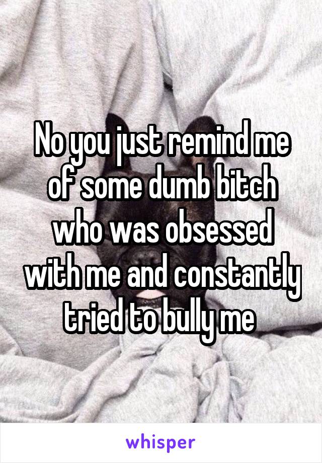 No you just remind me of some dumb bitch who was obsessed with me and constantly tried to bully me 