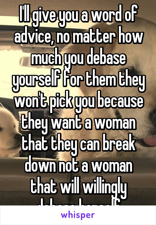 I'll give you a word of advice, no matter how much you debase yourself for them they won't pick you because they want a woman that they can break down not a woman that will willingly debase herself