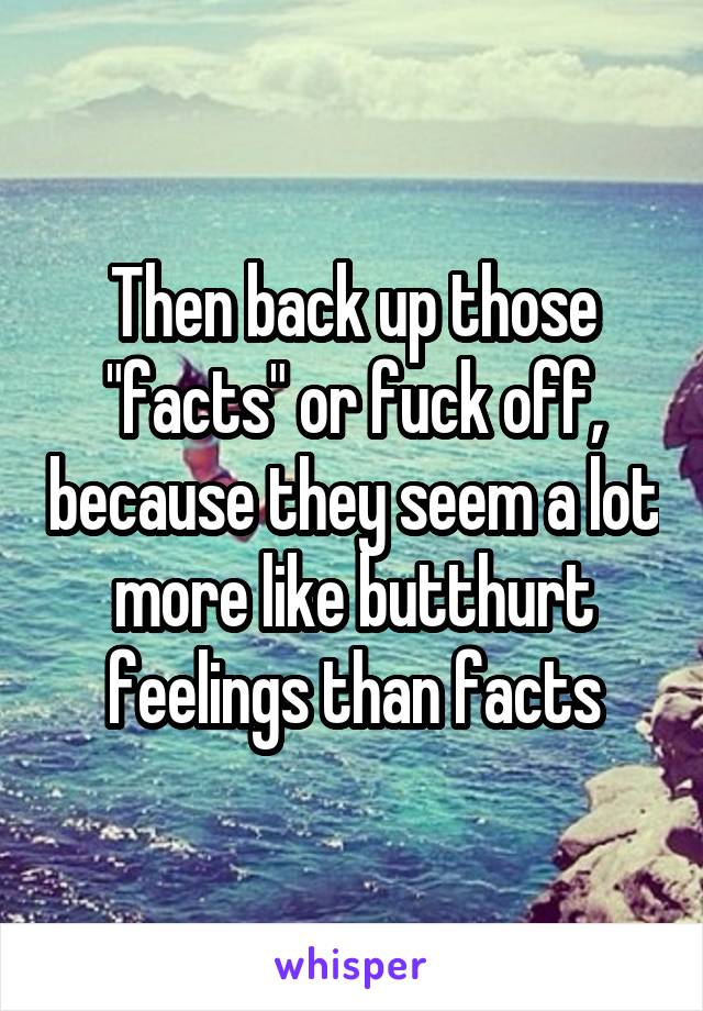 Then back up those "facts" or fuck off, because they seem a lot more like butthurt feelings than facts