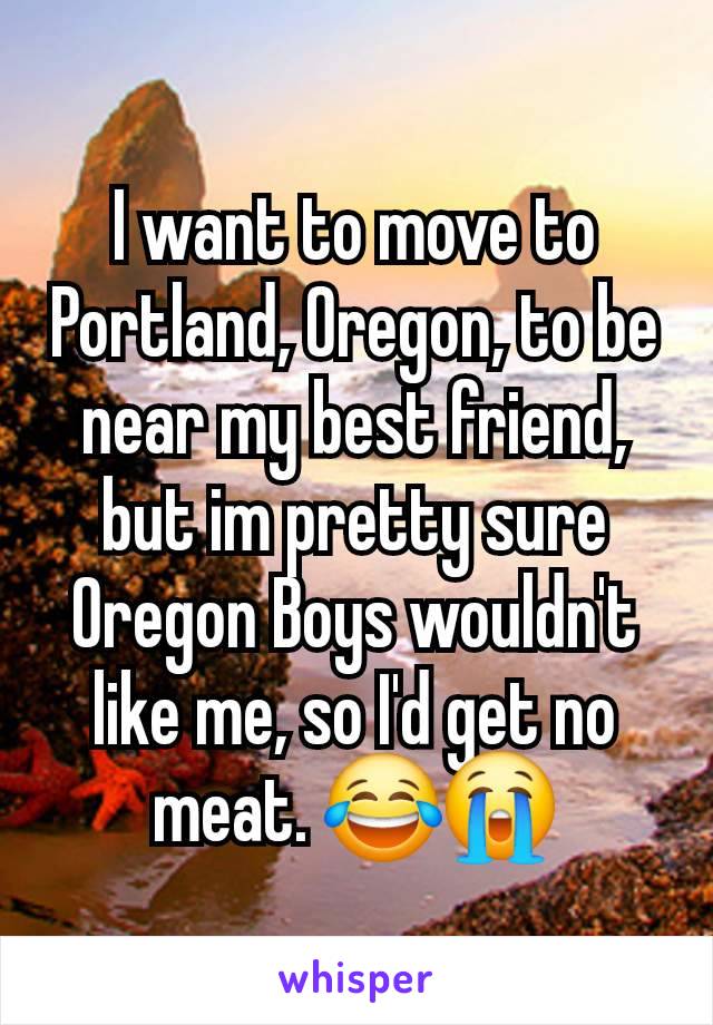 I want to move to Portland, Oregon, to be near my best friend, but im pretty sure Oregon Boys wouldn't like me, so I'd get no meat. 😂😭