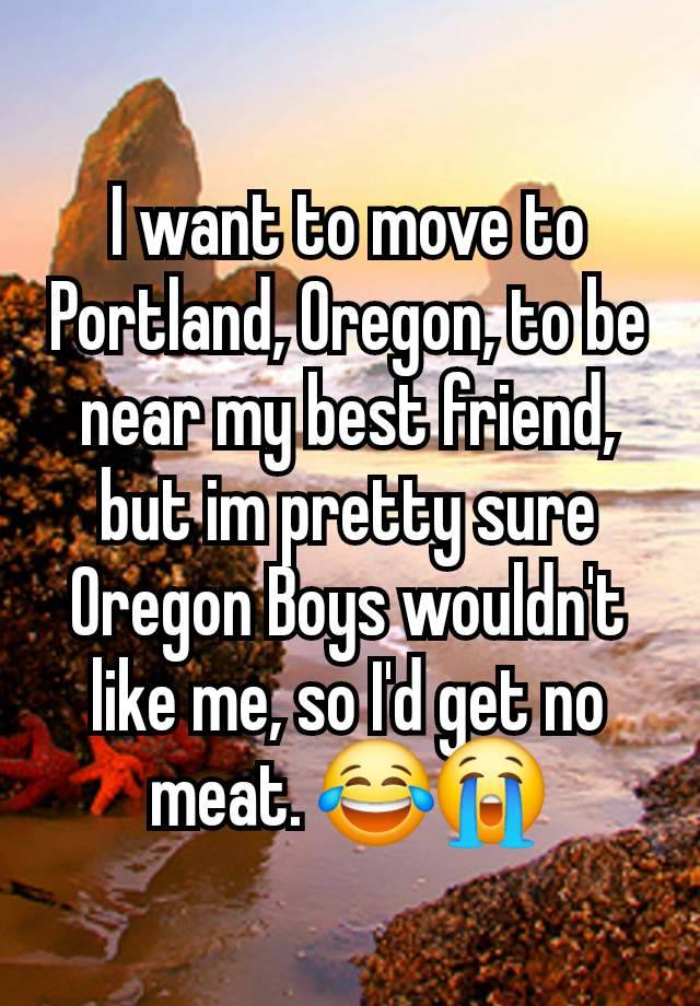 I want to move to Portland, Oregon, to be near my best friend, but im pretty sure Oregon Boys wouldn't like me, so I'd get no meat. 😂😭