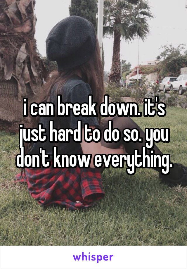 i can break down. it's just hard to do so. you don't know everything.