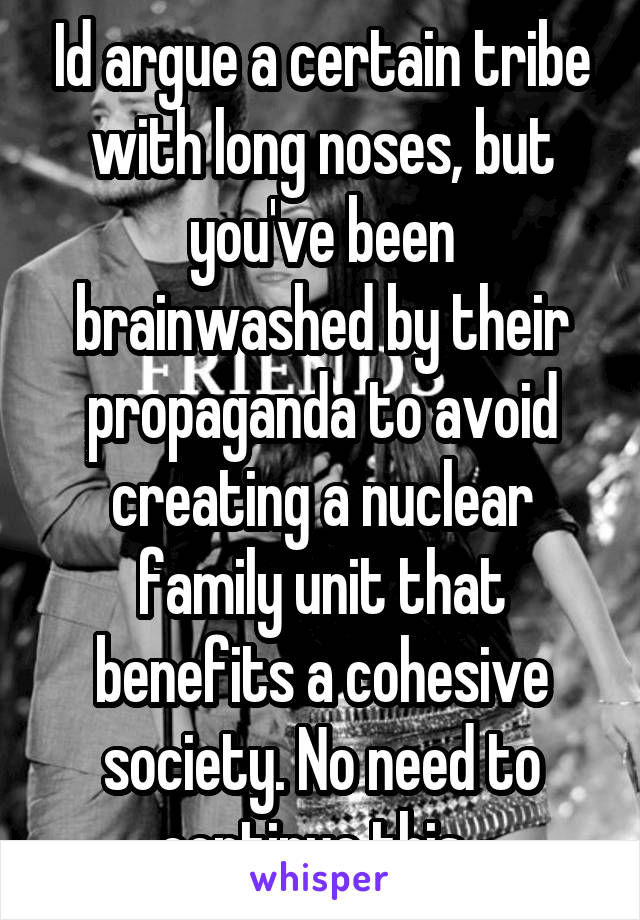 Id argue a certain tribe with long noses, but you've been brainwashed by their propaganda to avoid creating a nuclear family unit that benefits a cohesive society. No need to continue this. 