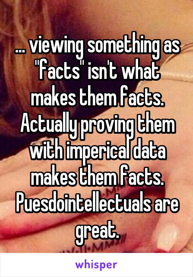 ... viewing something as "facts" isn't what makes them facts. Actually proving them with imperical data makes them facts. Puesdointellectuals are great.