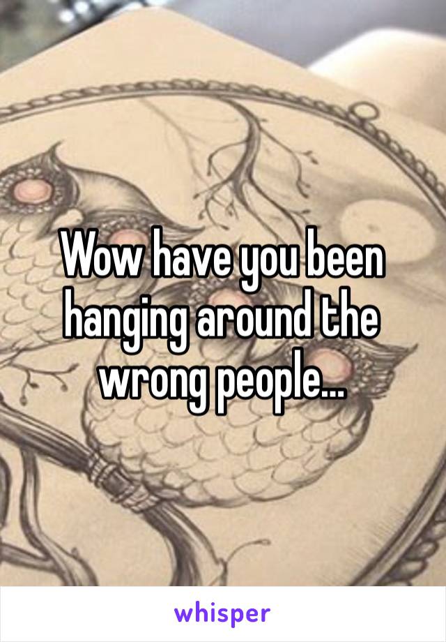 Wow have you been hanging around the wrong people…