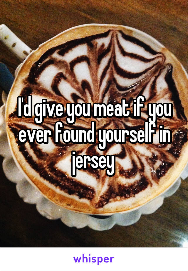 I'd give you meat if you ever found yourself in jersey 