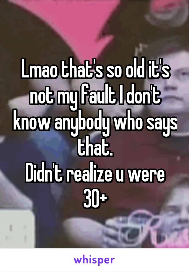 Lmao that's so old it's not my fault I don't know anybody who says that.
Didn't realize u were 30+