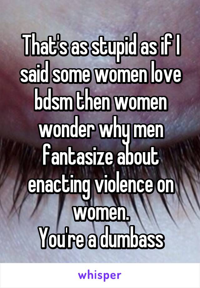 That's as stupid as if I said some women love bdsm then women wonder why men fantasize about enacting violence on women.
You're a dumbass