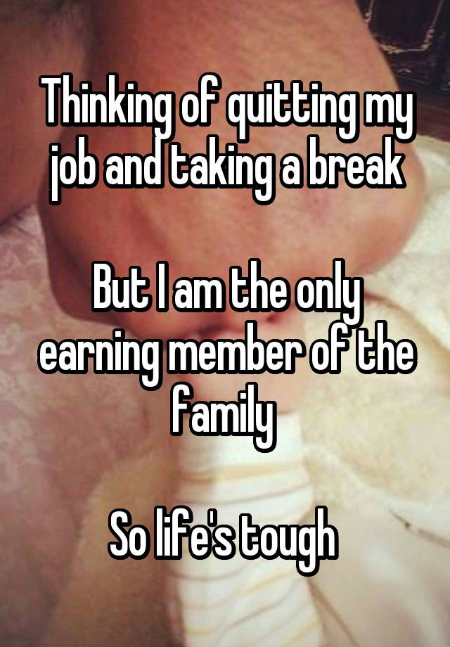 Thinking of quitting my job and taking a break

But I am the only earning member of the family 

So life's tough 