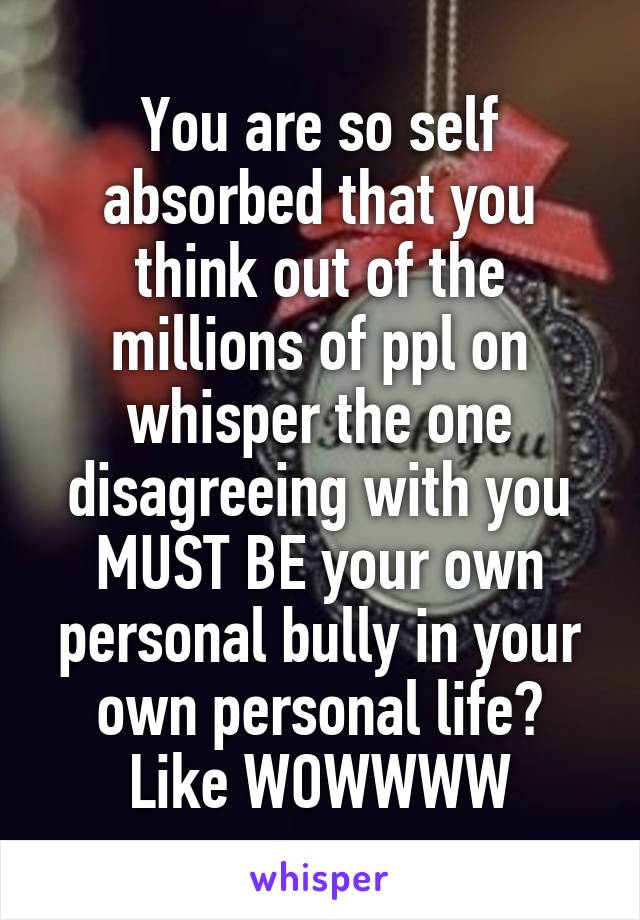 You are so self absorbed that you think out of the millions of ppl on whisper the one disagreeing with you MUST BE your own personal bully in your own personal life?
Like WOWWWW