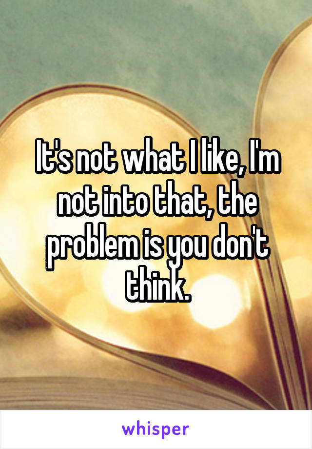 It's not what I like, I'm not into that, the problem is you don't think.