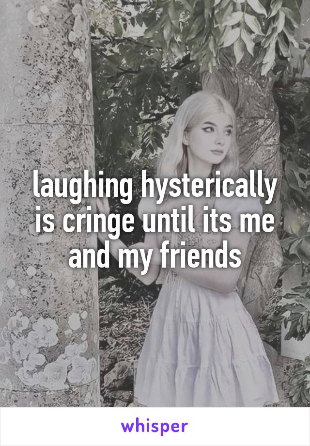 laughing hysterically is cringe until its me and my friends