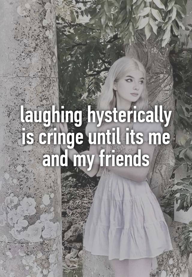 laughing hysterically is cringe until its me and my friends