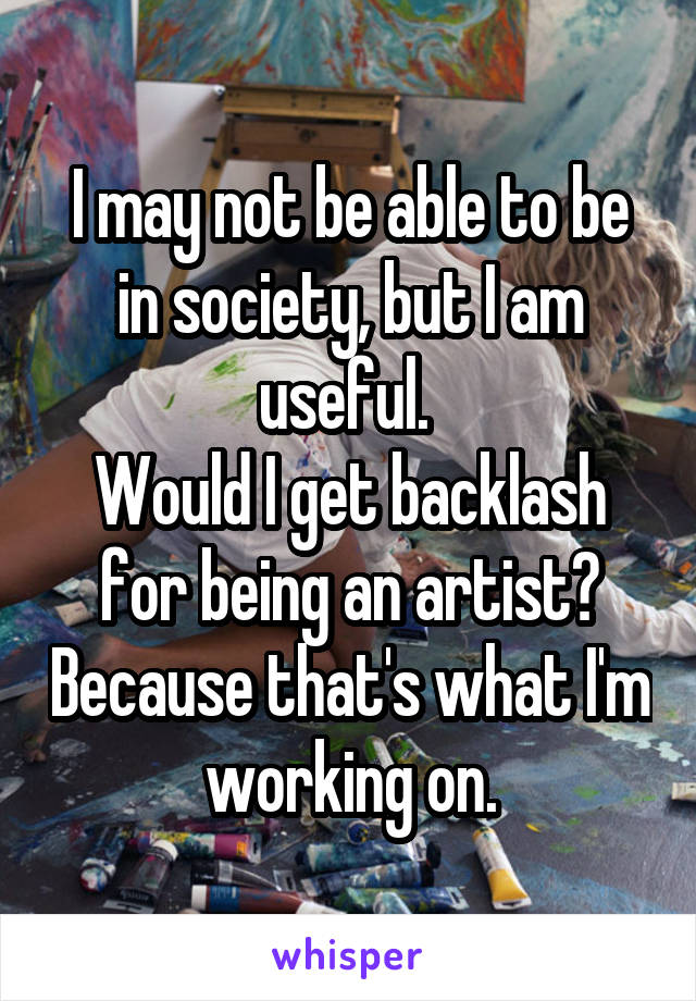 I may not be able to be in society, but I am useful. 
Would I get backlash for being an artist? Because that's what I'm working on.