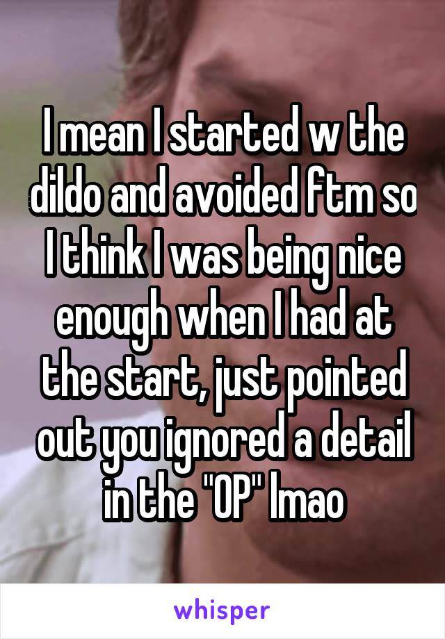 I mean I started w the dildo and avoided ftm so I think I was being nice enough when I had at the start, just pointed out you ignored a detail in the "OP" lmao