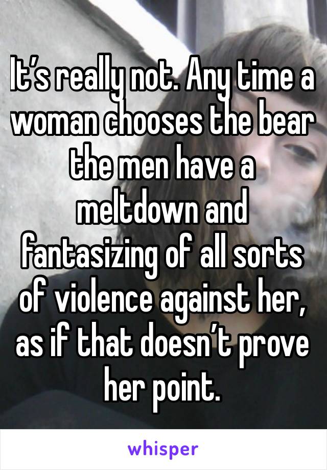 It’s really not. Any time a woman chooses the bear the men have a meltdown and fantasizing of all sorts of violence against her, as if that doesn’t prove her point.