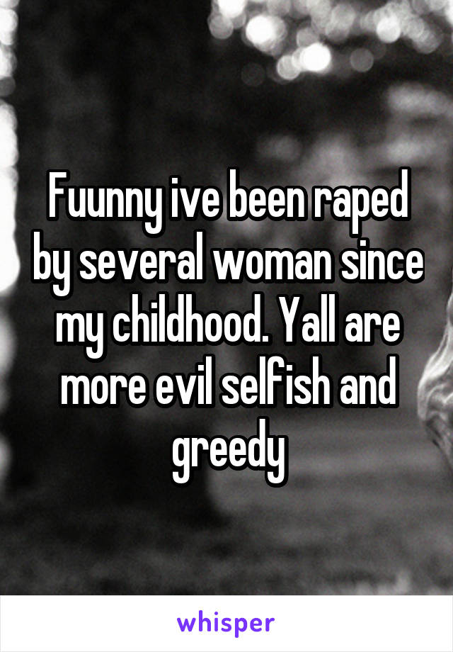 Fuunny ive been raped by several woman since my childhood. Yall are more evil selfish and greedy