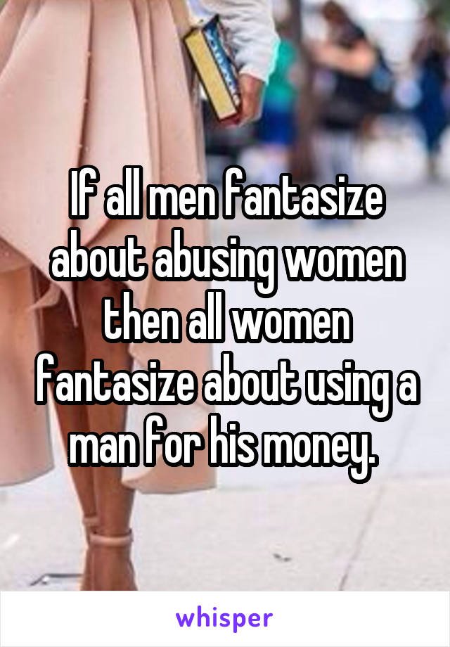 If all men fantasize about abusing women then all women fantasize about using a man for his money. 