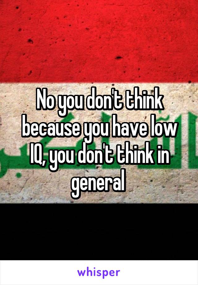 No you don't think because you have low IQ, you don't think in general 