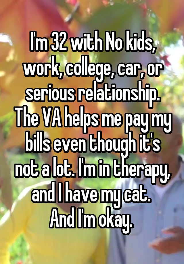 I'm 32 with No kids, work, college, car, or serious relationship. The VA helps me pay my bills even though it's not a lot. I'm in therapy, and I have my cat. 
And I'm okay. 