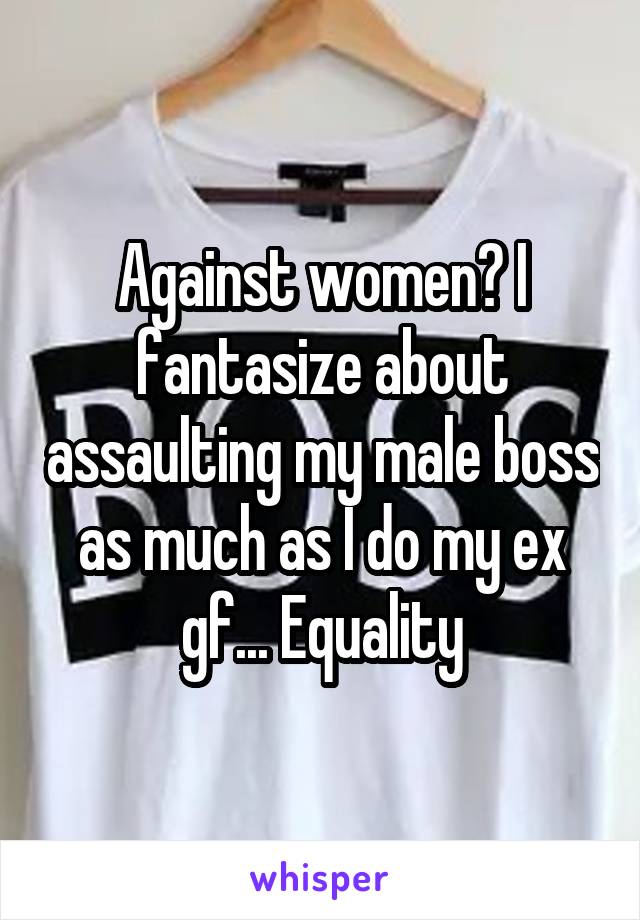 Against women? I fantasize about assaulting my male boss as much as I do my ex gf... Equality