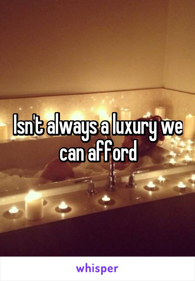 Isn't always a luxury we can afford