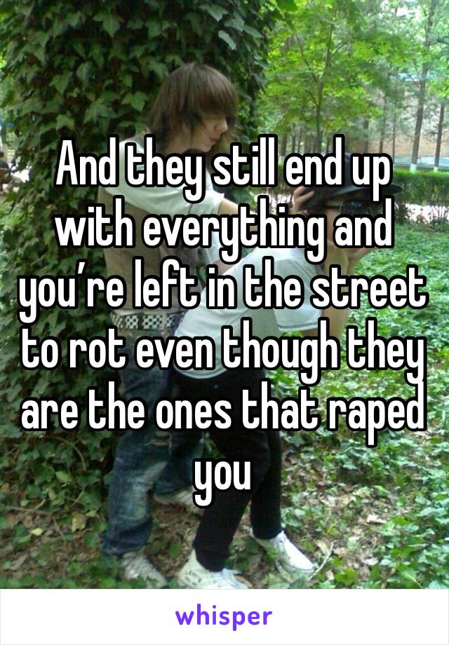 And they still end up with everything and you’re left in the street to rot even though they are the ones that raped you