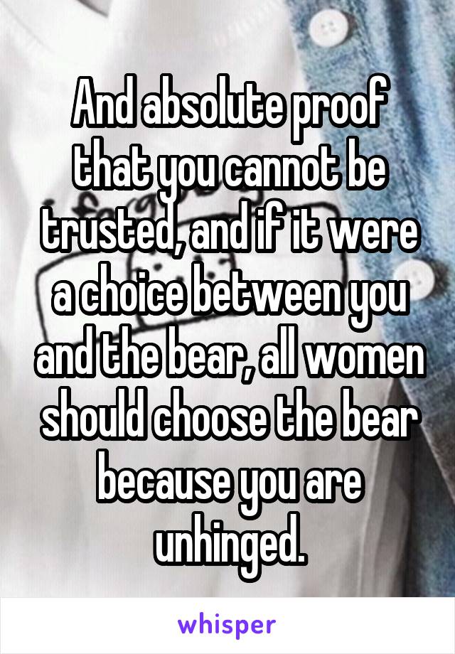 And absolute proof that you cannot be trusted, and if it were a choice between you and the bear, all women should choose the bear because you are unhinged.