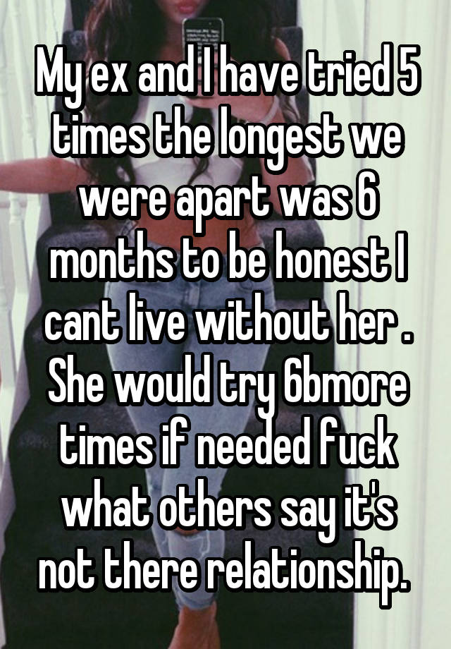 My ex and I have tried 5 times the longest we were apart was 6 months to be honest I cant live without her . She would try 6bmore times if needed fuck what others say it's not there relationship. 