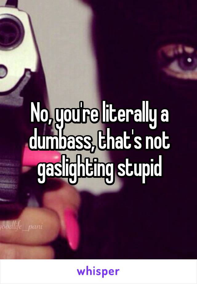 No, you're literally a dumbass, that's not gaslighting stupid