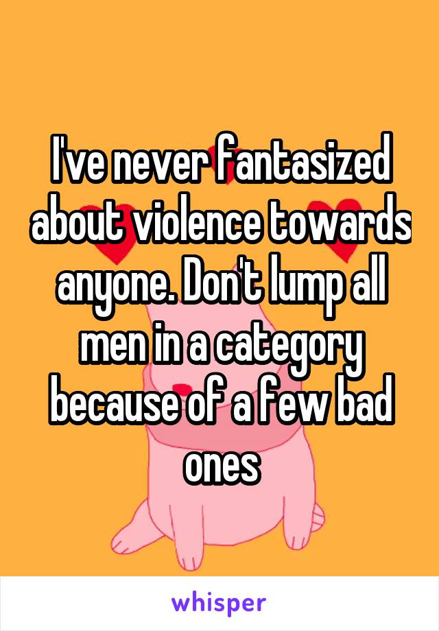 I've never fantasized about violence towards anyone. Don't lump all men in a category because of a few bad ones