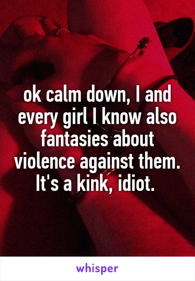 ok calm down, I and every girl I know also fantasies about violence against them. It's a kink, idiot. 