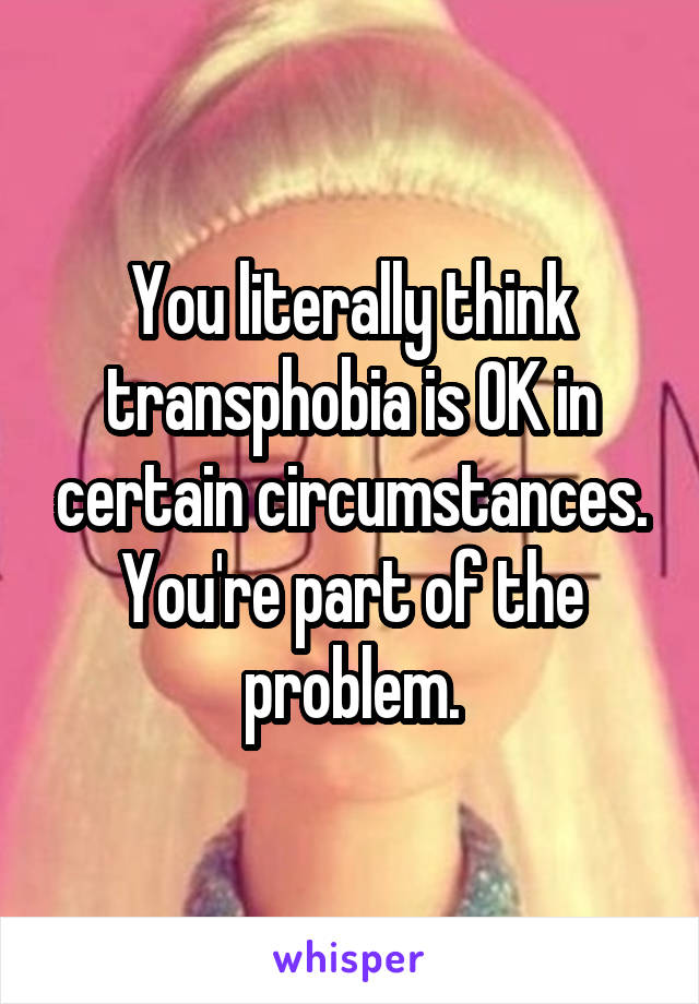 You literally think transphobia is OK in certain circumstances.
You're part of the problem.